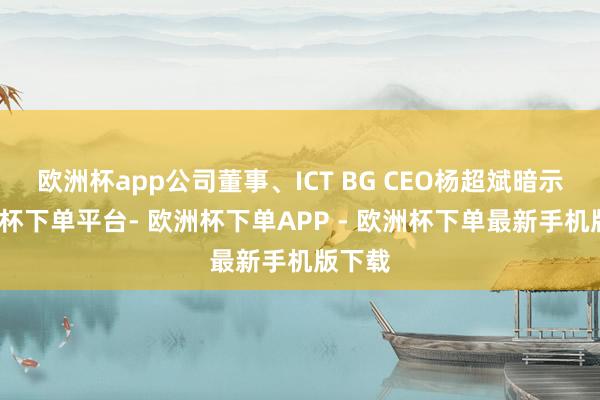 欧洲杯app公司董事、ICT BG CEO杨超斌暗示-欧洲杯下单平台- 欧洲杯下单APP - 欧洲杯下单最新手机版下载