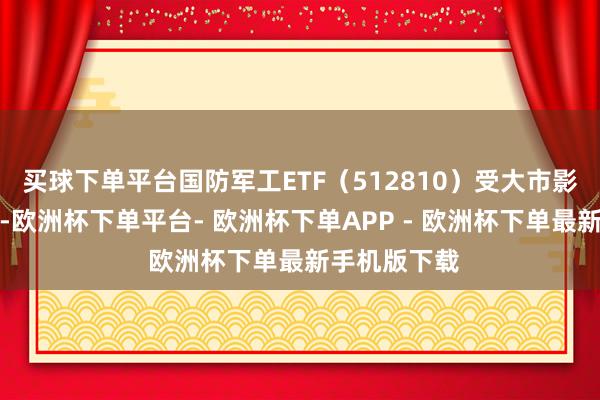 买球下单平台国防军工ETF（512810）受大市影响收出阴线-欧洲杯下单平台- 欧洲杯下单APP - 欧洲杯下单最新手机版下载