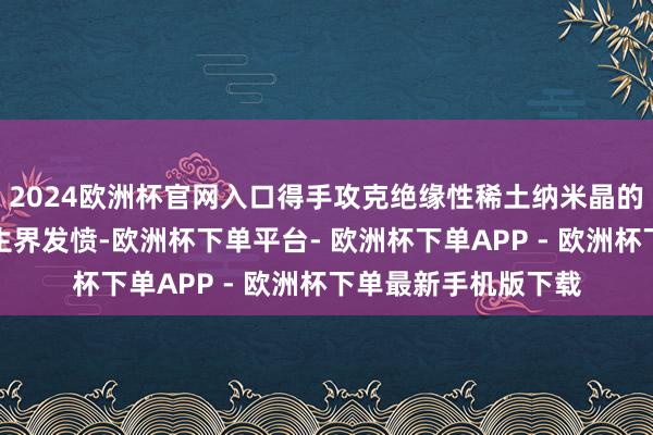 2024欧洲杯官网入口得手攻克绝缘性稀土纳米晶的高效电致发光这一生界发愤-欧洲杯下单平台- 欧洲杯下单APP - 欧洲杯下单最新手机版下载