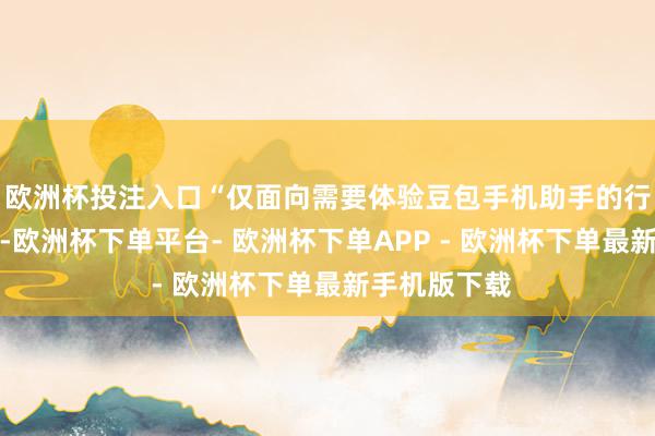 欧洲杯投注入口“仅面向需要体验豆包手机助手的行业东谈主士-欧洲杯下单平台- 欧洲杯下单APP - 欧洲杯下单最新手机版下载