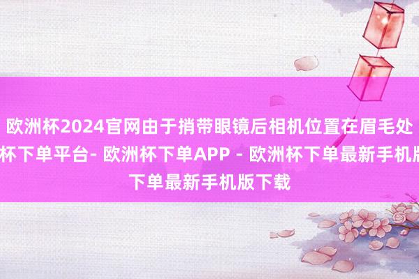 欧洲杯2024官网由于捎带眼镜后相机位置在眉毛处-欧洲杯下单平台- 欧洲杯下单APP - 欧洲杯下单最新手机版下载