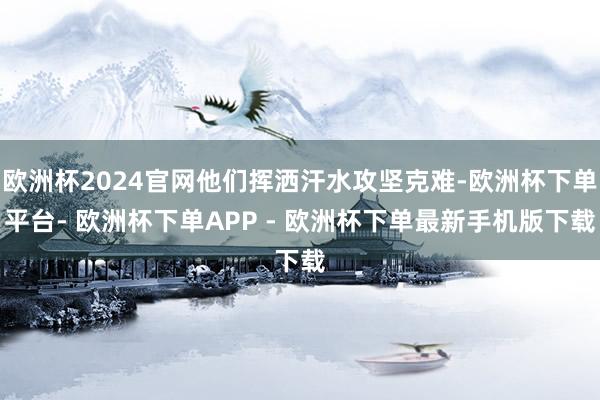 欧洲杯2024官网他们挥洒汗水攻坚克难-欧洲杯下单平台- 欧洲杯下单APP - 欧洲杯下单最新手机版下载