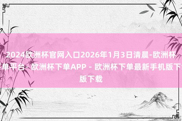 2024欧洲杯官网入口2026年1月3日清晨-欧洲杯下单平台- 欧洲杯下单APP - 欧洲杯下单最新手机版下载