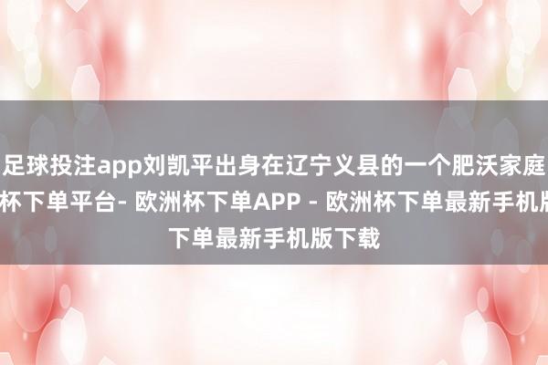 足球投注app刘凯平出身在辽宁义县的一个肥沃家庭-欧洲杯下单平台- 欧洲杯下单APP - 欧洲杯下单最新手机版下载