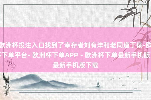 欧洲杯投注入口找到了幸存者刘有沣和老同道丁俵-欧洲杯下单平台- 欧洲杯下单APP - 欧洲杯下单最新手机版下载
