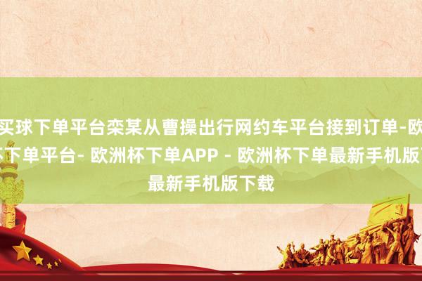 买球下单平台栾某从曹操出行网约车平台接到订单-欧洲杯下单平台- 欧洲杯下单APP - 欧洲杯下单最新手机版下载