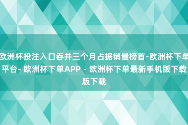 欧洲杯投注入口吞并三个月占据销量榜首-欧洲杯下单平台- 欧洲杯下单APP - 欧洲杯下单最新手机版下载