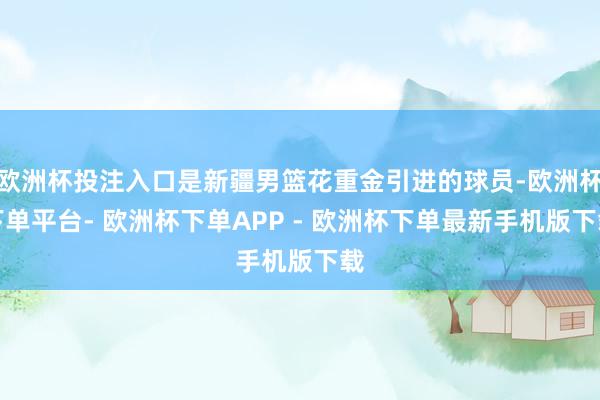 欧洲杯投注入口是新疆男篮花重金引进的球员-欧洲杯下单平台- 欧洲杯下单APP - 欧洲杯下单最新手机版下载